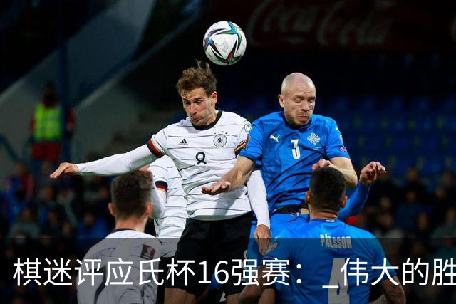 棋迷评应氏杯16强赛： 伟大的胜利！给王星昊满分
